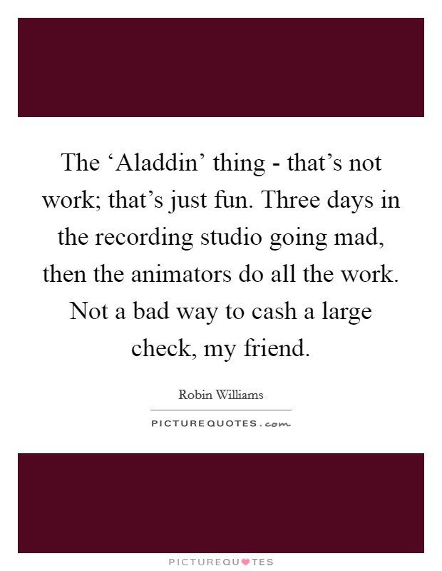 The ‘Aladdin' thing - that's not work; that's just fun. Three days in the recording studio going mad, then the animators do all the work. Not a bad way to cash a large check, my friend. Picture Quote #1