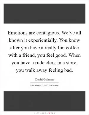 Emotions are contagious. We’ve all known it experientially. You know after you have a really fun coffee with a friend, you feel good. When you have a rude clerk in a store, you walk away feeling bad Picture Quote #1