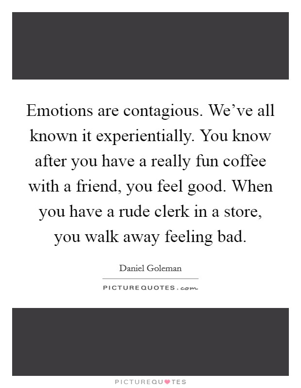 Emotions are contagious. We've all known it experientially. You know after you have a really fun coffee with a friend, you feel good. When you have a rude clerk in a store, you walk away feeling bad. Picture Quote #1