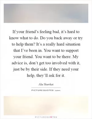 If your friend’s feeling bad, it’s hard to know what to do. Do you back away or try to help them? It’s a really hard situation that I’ve been in. You want to support your friend. You want to be there. My advice is, don’t get too involved with it, just be by their side. If they need your help, they’ll ask for it Picture Quote #1