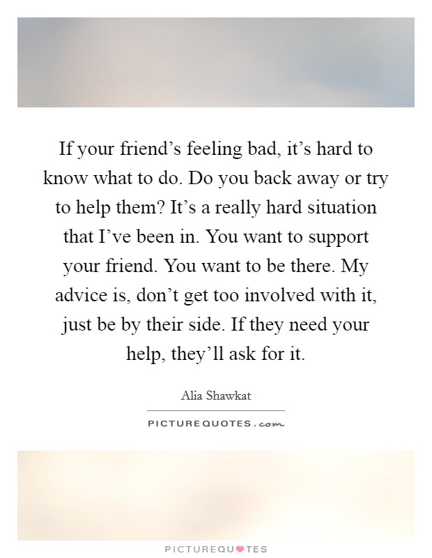If your friend's feeling bad, it's hard to know what to do. Do you back away or try to help them? It's a really hard situation that I've been in. You want to support your friend. You want to be there. My advice is, don't get too involved with it, just be by their side. If they need your help, they'll ask for it. Picture Quote #1
