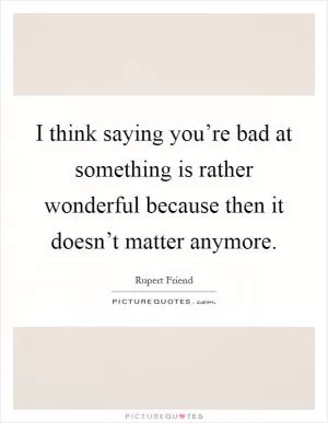 I think saying you’re bad at something is rather wonderful because then it doesn’t matter anymore Picture Quote #1
