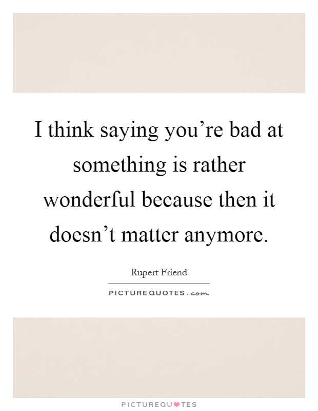 I think saying you're bad at something is rather wonderful because then it doesn't matter anymore. Picture Quote #1
