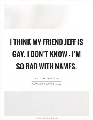 I think my friend Jeff is gay. I don’t know - I’m so bad with names Picture Quote #1