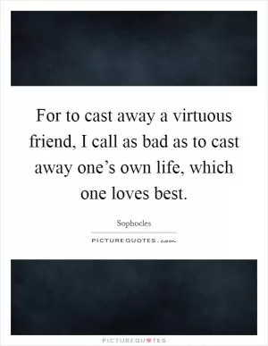 For to cast away a virtuous friend, I call as bad as to cast away one’s own life, which one loves best Picture Quote #1