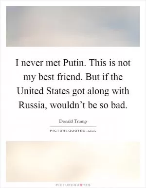I never met Putin. This is not my best friend. But if the United States got along with Russia, wouldn’t be so bad Picture Quote #1