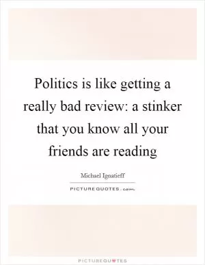 Politics is like getting a really bad review: a stinker that you know all your friends are reading Picture Quote #1