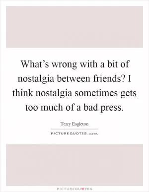 What’s wrong with a bit of nostalgia between friends? I think nostalgia sometimes gets too much of a bad press Picture Quote #1