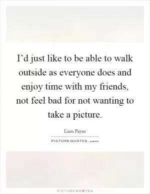 I’d just like to be able to walk outside as everyone does and enjoy time with my friends, not feel bad for not wanting to take a picture Picture Quote #1