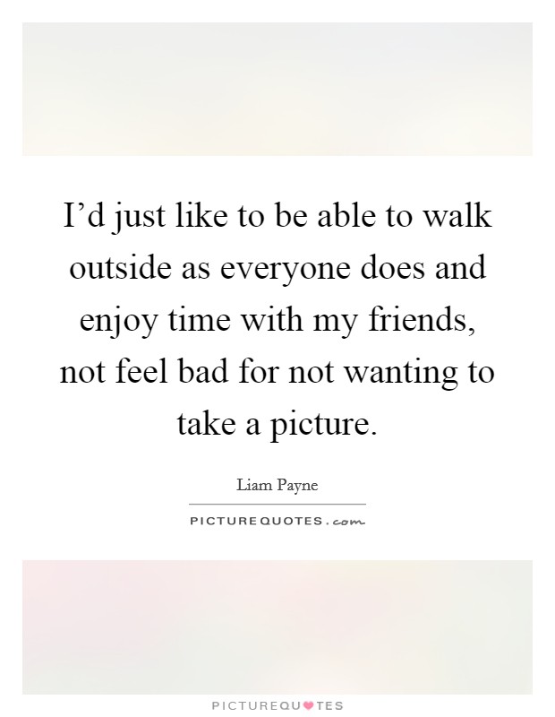 I'd just like to be able to walk outside as everyone does and enjoy time with my friends, not feel bad for not wanting to take a picture. Picture Quote #1