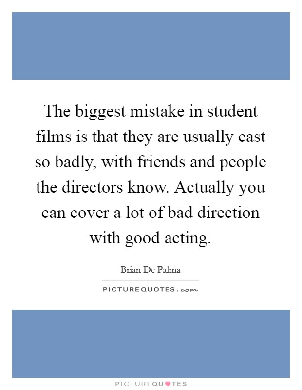 The biggest mistake in student films is that they are usually cast so badly, with friends and people the directors know. Actually you can cover a lot of bad direction with good acting. Picture Quote #1