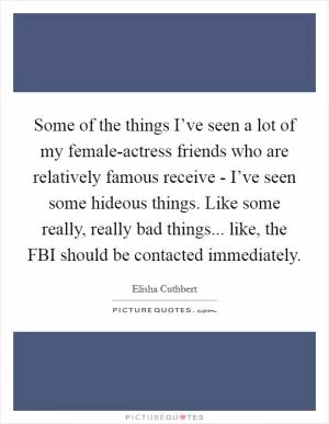 Some of the things I’ve seen a lot of my female-actress friends who are relatively famous receive - I’ve seen some hideous things. Like some really, really bad things... like, the FBI should be contacted immediately Picture Quote #1