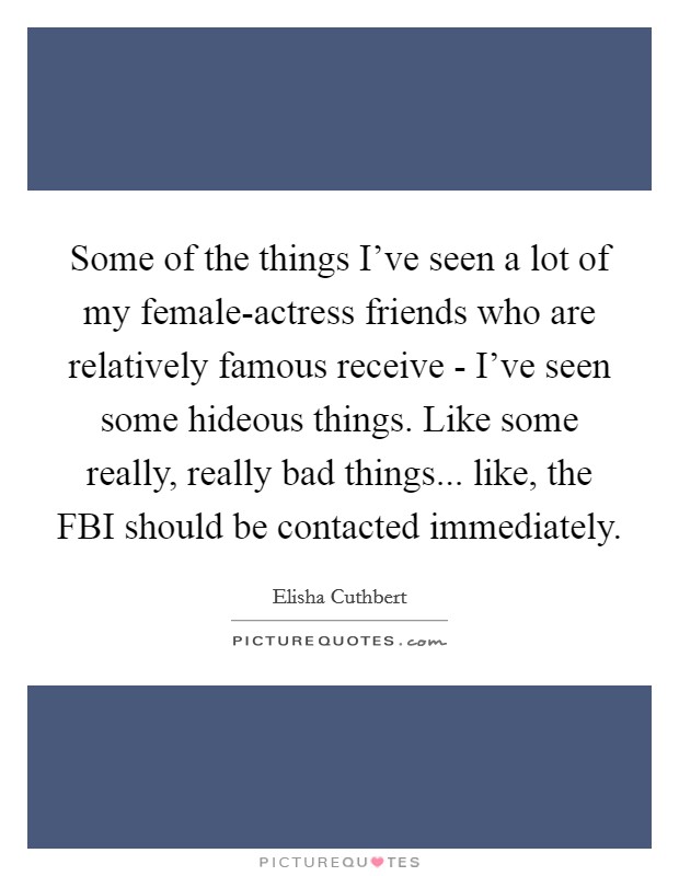 Some of the things I've seen a lot of my female-actress friends who are relatively famous receive - I've seen some hideous things. Like some really, really bad things... like, the FBI should be contacted immediately. Picture Quote #1