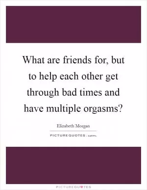 What are friends for, but to help each other get through bad times and have multiple orgasms? Picture Quote #1