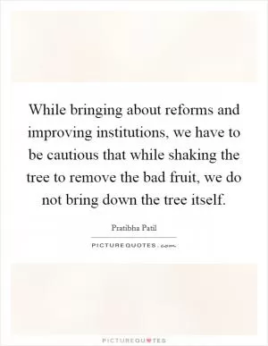 While bringing about reforms and improving institutions, we have to be cautious that while shaking the tree to remove the bad fruit, we do not bring down the tree itself Picture Quote #1