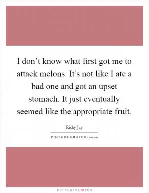 I don’t know what first got me to attack melons. It’s not like I ate a bad one and got an upset stomach. It just eventually seemed like the appropriate fruit Picture Quote #1