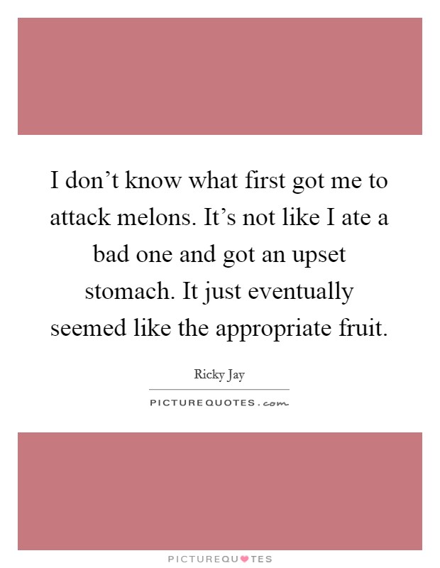 I don't know what first got me to attack melons. It's not like I ate a bad one and got an upset stomach. It just eventually seemed like the appropriate fruit. Picture Quote #1