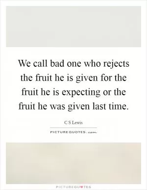 We call bad one who rejects the fruit he is given for the fruit he is expecting or the fruit he was given last time Picture Quote #1