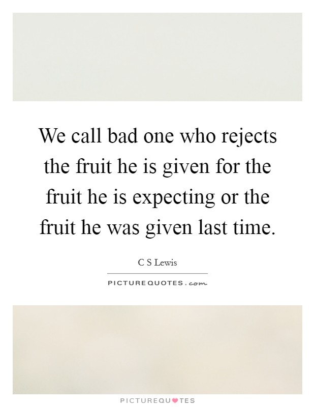 We call bad one who rejects the fruit he is given for the fruit he is expecting or the fruit he was given last time. Picture Quote #1