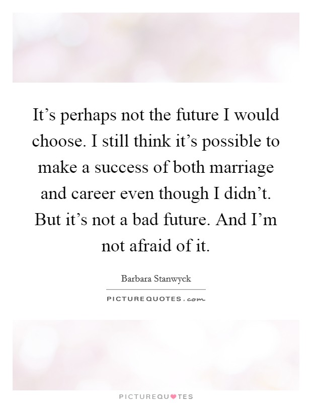 It's perhaps not the future I would choose. I still think it's possible to make a success of both marriage and career even though I didn't. But it's not a bad future. And I'm not afraid of it. Picture Quote #1