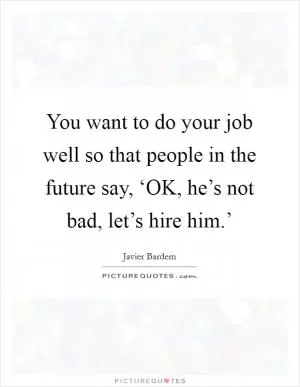You want to do your job well so that people in the future say, ‘OK, he’s not bad, let’s hire him.’ Picture Quote #1