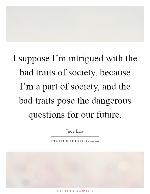I suppose I'm intrigued with the bad traits of society, because I'm a part of society, and the bad traits pose the dangerous questions for our future. Picture Quote #1