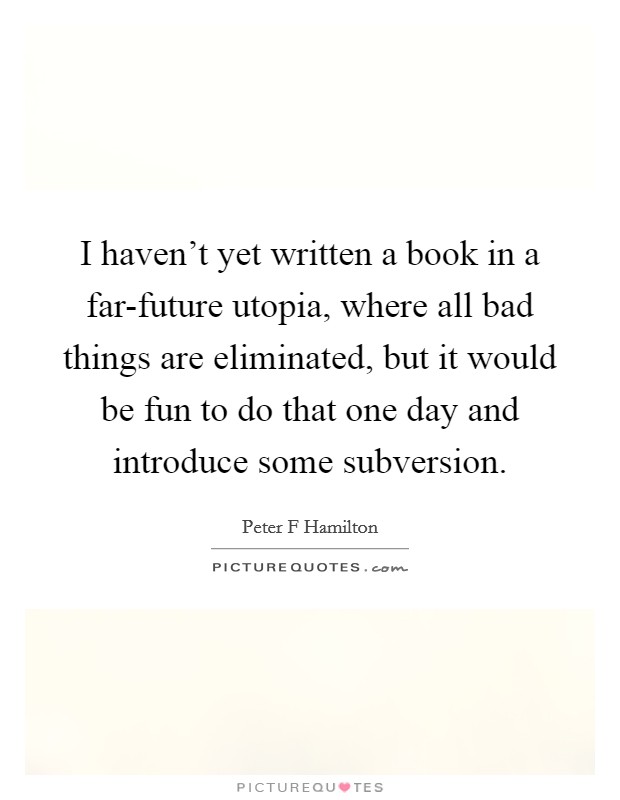 I haven't yet written a book in a far-future utopia, where all bad things are eliminated, but it would be fun to do that one day and introduce some subversion. Picture Quote #1