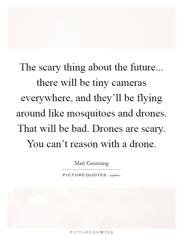 The scary thing about the future... there will be tiny cameras everywhere, and they'll be flying around like mosquitoes and drones. That will be bad. Drones are scary. You can't reason with a drone. Picture Quote #1