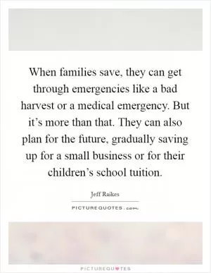 When families save, they can get through emergencies like a bad harvest or a medical emergency. But it’s more than that. They can also plan for the future, gradually saving up for a small business or for their children’s school tuition Picture Quote #1