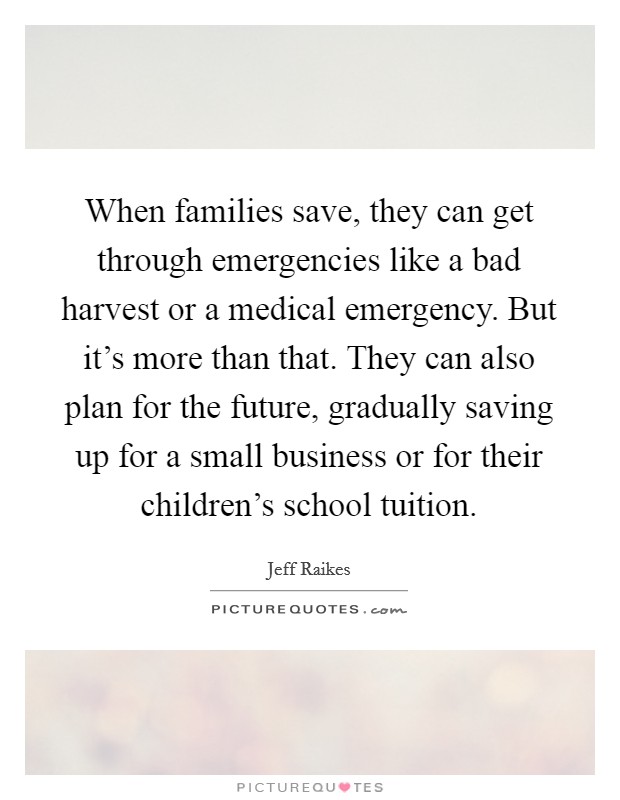 When families save, they can get through emergencies like a bad harvest or a medical emergency. But it's more than that. They can also plan for the future, gradually saving up for a small business or for their children's school tuition. Picture Quote #1