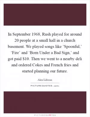 In September 1968, Rush played for around 20 people at a small hall in a church basement. We played songs like ‘Spoonful,’ ‘Fire’ and ‘Born Under a Bad Sign,’ and got paid $10. Then we went to a nearby deli and ordered Cokes and French fries and started planning our future Picture Quote #1
