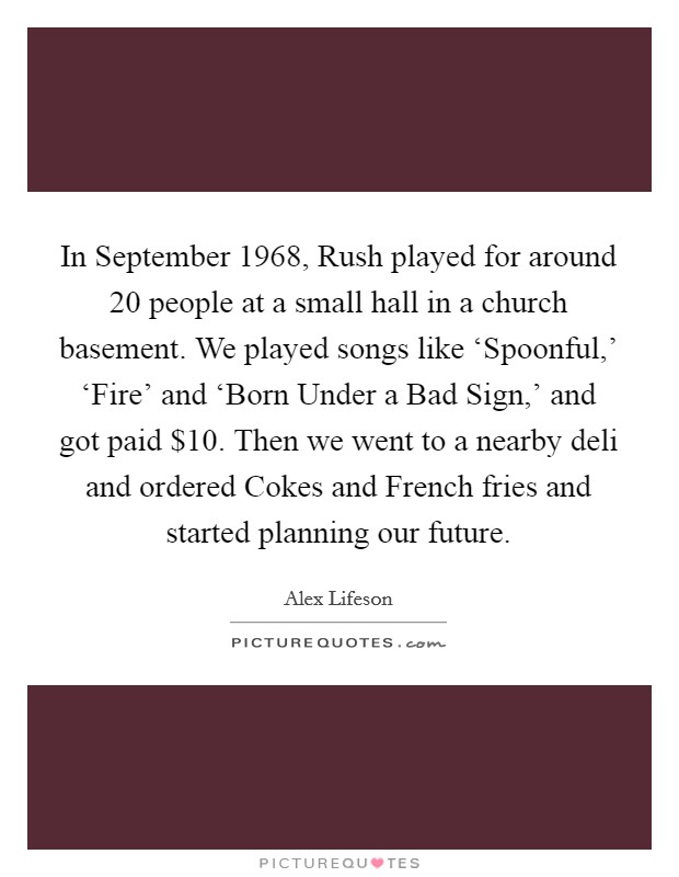 In September 1968, Rush played for around 20 people at a small hall in a church basement. We played songs like ‘Spoonful,' ‘Fire' and ‘Born Under a Bad Sign,' and got paid $10. Then we went to a nearby deli and ordered Cokes and French fries and started planning our future. Picture Quote #1