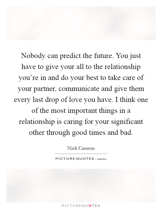 Nobody can predict the future. You just have to give your all to the relationship you’re in and do your best to take care of your partner, communicate and give them every last drop of love you have. I think one of the most important things in a relationship is caring for your significant other through good times and bad Picture Quote #1