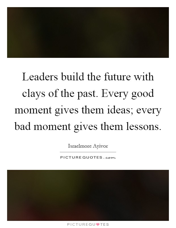 Leaders build the future with clays of the past. Every good moment gives them ideas; every bad moment gives them lessons. Picture Quote #1