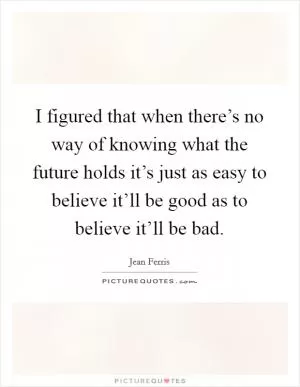 I figured that when there’s no way of knowing what the future holds it’s just as easy to believe it’ll be good as to believe it’ll be bad Picture Quote #1