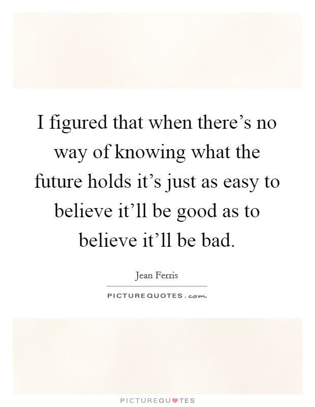 I figured that when there's no way of knowing what the future holds it's just as easy to believe it'll be good as to believe it'll be bad. Picture Quote #1