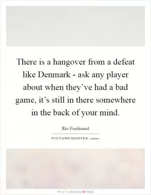 There is a hangover from a defeat like Denmark - ask any player about when they’ve had a bad game, it’s still in there somewhere in the back of your mind Picture Quote #1