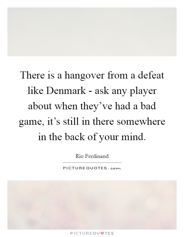There is a hangover from a defeat like Denmark - ask any player about when they've had a bad game, it's still in there somewhere in the back of your mind. Picture Quote #1