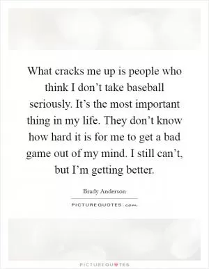 What cracks me up is people who think I don’t take baseball seriously. It’s the most important thing in my life. They don’t know how hard it is for me to get a bad game out of my mind. I still can’t, but I’m getting better Picture Quote #1