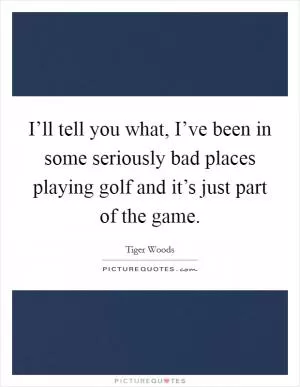 I’ll tell you what, I’ve been in some seriously bad places playing golf and it’s just part of the game Picture Quote #1