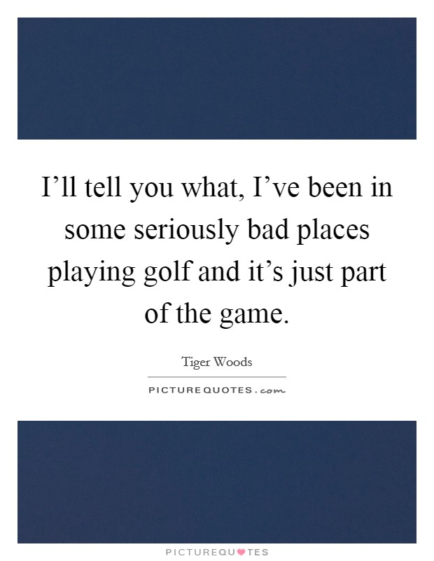 I'll tell you what, I've been in some seriously bad places playing golf and it's just part of the game. Picture Quote #1