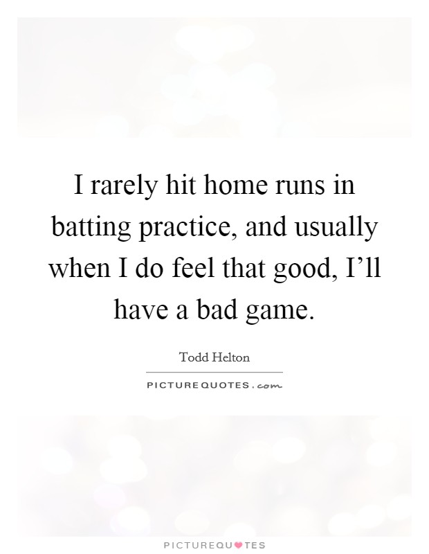 I rarely hit home runs in batting practice, and usually when I do feel that good, I'll have a bad game. Picture Quote #1