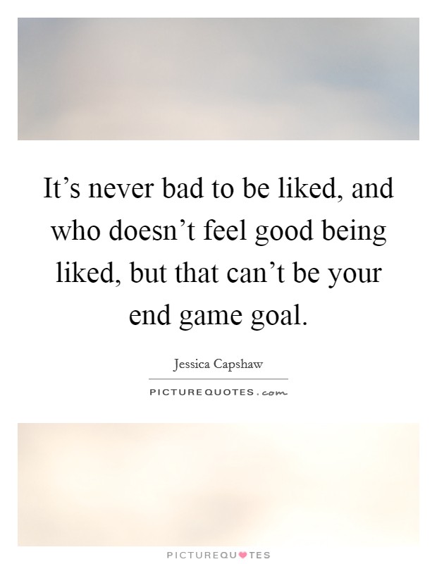 It's never bad to be liked, and who doesn't feel good being liked, but that can't be your end game goal. Picture Quote #1