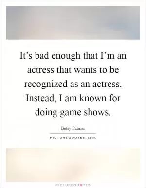 It’s bad enough that I’m an actress that wants to be recognized as an actress. Instead, I am known for doing game shows Picture Quote #1