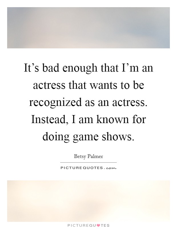 It's bad enough that I'm an actress that wants to be recognized as an actress. Instead, I am known for doing game shows. Picture Quote #1