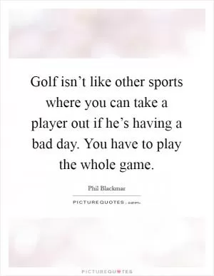 Golf isn’t like other sports where you can take a player out if he’s having a bad day. You have to play the whole game Picture Quote #1