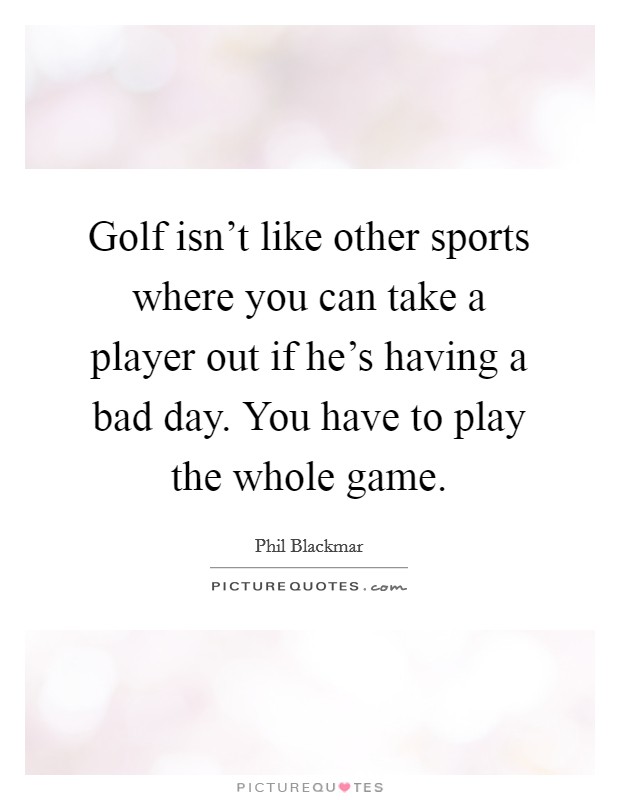 Golf isn't like other sports where you can take a player out if he's having a bad day. You have to play the whole game. Picture Quote #1