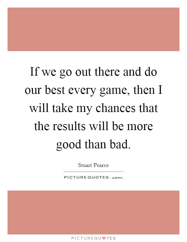 If we go out there and do our best every game, then I will take my chances that the results will be more good than bad. Picture Quote #1