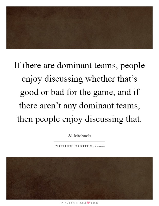 If there are dominant teams, people enjoy discussing whether that's good or bad for the game, and if there aren't any dominant teams, then people enjoy discussing that. Picture Quote #1