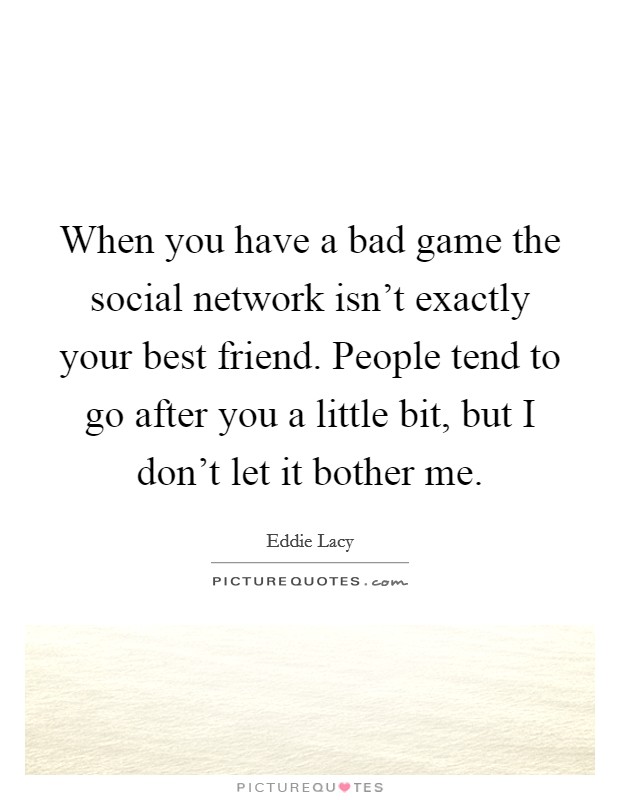 When you have a bad game the social network isn't exactly your best friend. People tend to go after you a little bit, but I don't let it bother me. Picture Quote #1